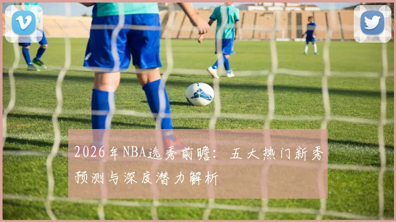 2026年NBA选秀前瞻:五大热门新秀预测与深度潜力解析