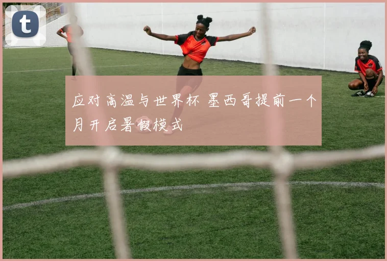 应对高温与世界杯 墨西哥提前一个月开启暑假模式