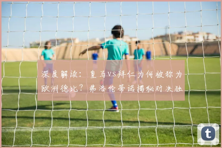 深度解读：皇马vs拜仁为何被称为欧洲德比？弗洛伦蒂诺揭秘对决独特看点与历史渊源