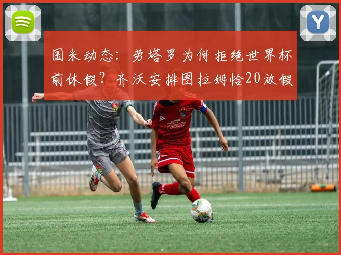 国米动态:劳塔罗为何拒绝世界杯前休假?齐沃安排图拉姆恰20放假引关注