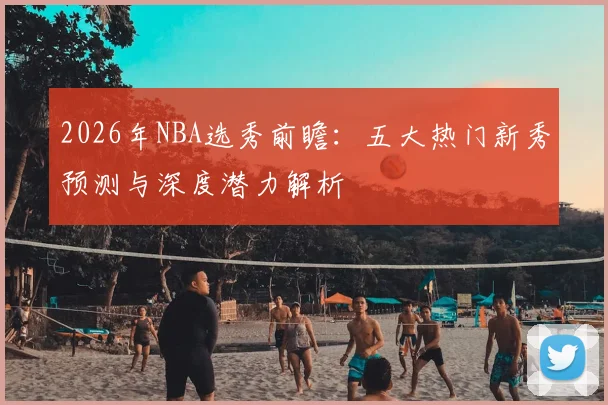 2026年NBA选秀前瞻:五大热门新秀预测与深度潜力解析