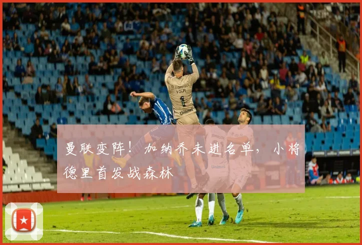 曼联变阵!加纳乔未进名单,小将德里首发战森林