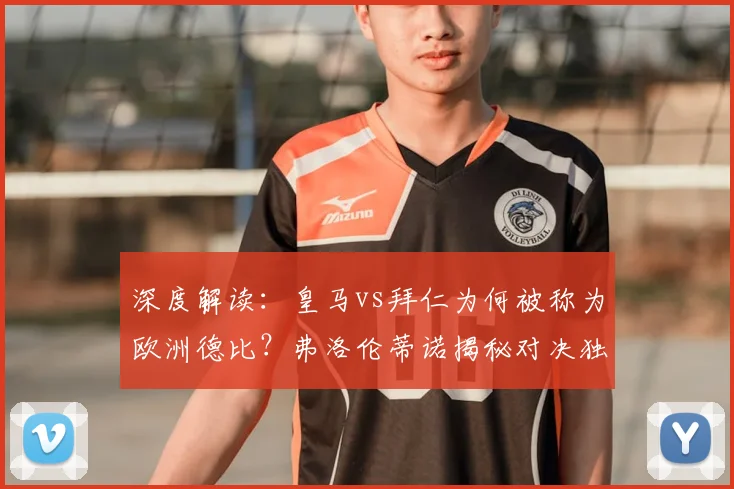 深度解读:皇马vs拜仁为何被称为欧洲德比?弗洛伦蒂诺揭秘对决独特看点与历史渊源