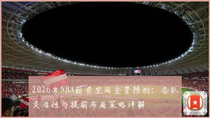 2026年NBA薪资空间全景预测:各队灵活性与提前布局策略详解