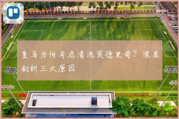 皇马为何考虑清洗莫德里奇？深度剖析三大原因