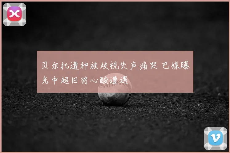 贝尔托遭种族歧视失声痛哭 巴媒曝光中超旧将心酸遭遇