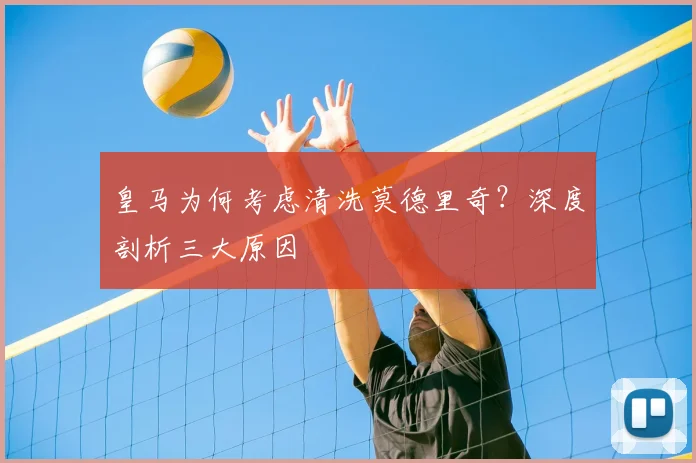 皇马为何考虑清洗莫德里奇？深度剖析三大原因