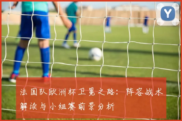 法国队欧洲杯卫冕之路：阵容战术解读与小组赛前景分析