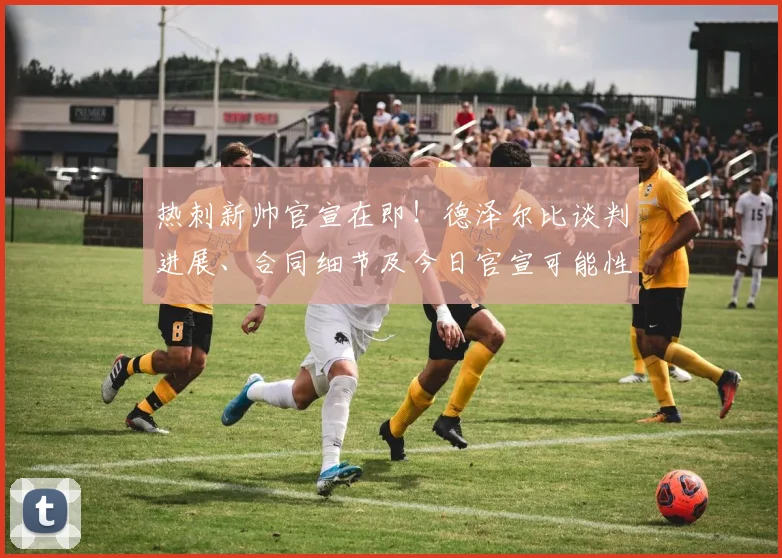 热刺新帅官宣在即!德泽尔比谈判进展、合同细节及今日官宣可能性深度解析